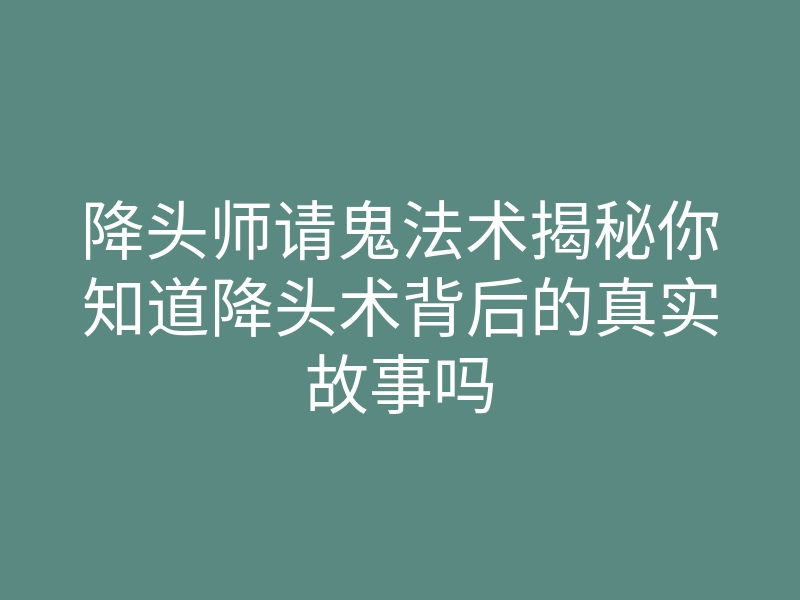 降头师请鬼法术揭秘你知道降头术背后的真实故事吗