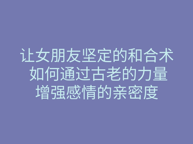 让女朋友坚定的和合术 如何通过古老的力量增强感情的亲密度