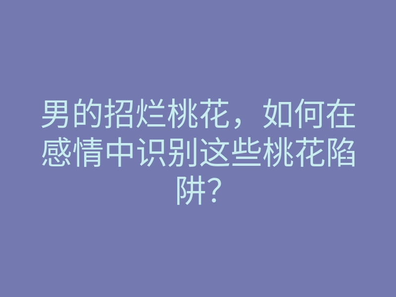 男的招烂桃花，如何在感情中识别这些桃花陷阱？