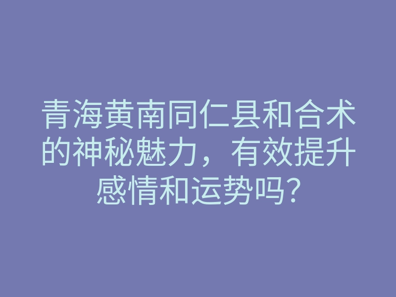 青海黄南同仁县和合术的神秘魅力,有效提升感情和运势吗?