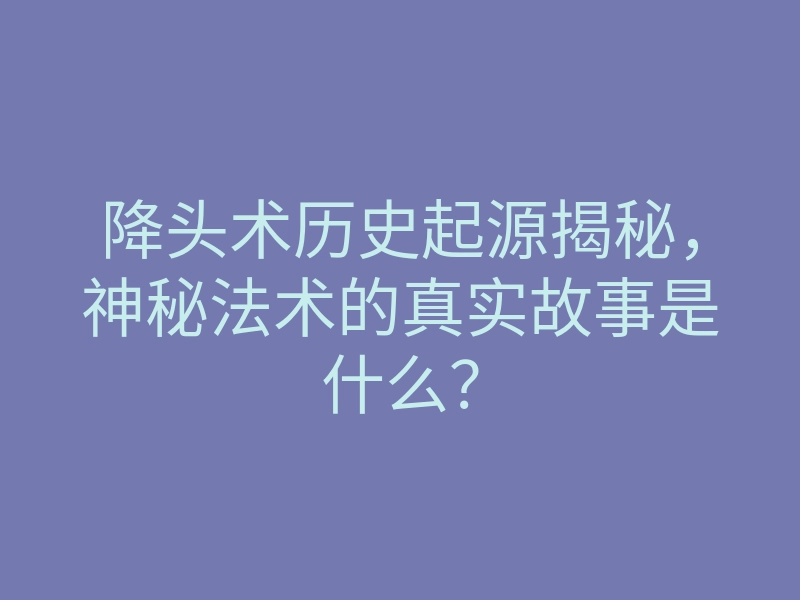 降头术历史起源揭秘,神秘法术的真实故事是什么?