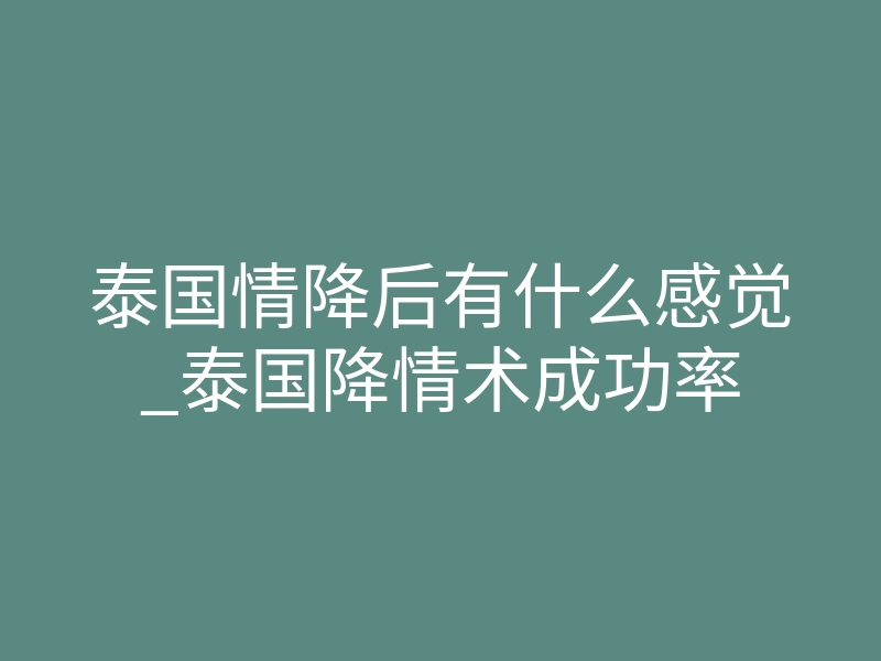 泰国情降后有什么感觉_泰国降情术成功率