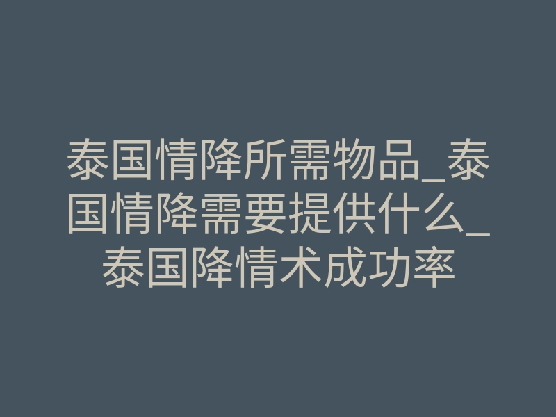泰国情降所需物品_泰国情降需要提供什么_泰国降情术成功率