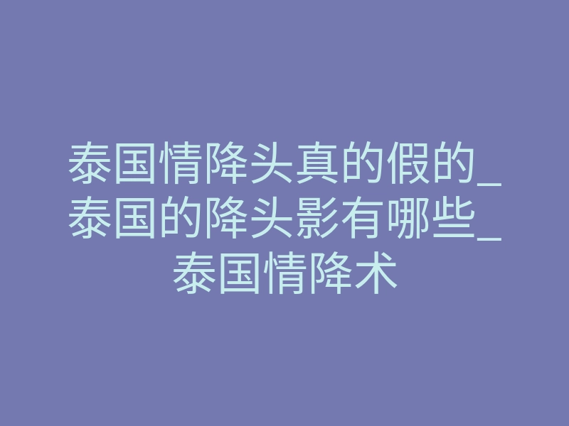泰国情降头真的假的_泰国的降头影有哪些_泰国情降术