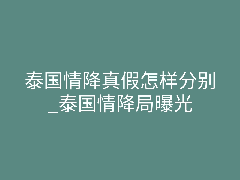 泰国情降真假怎样分别_泰国情降局曝光