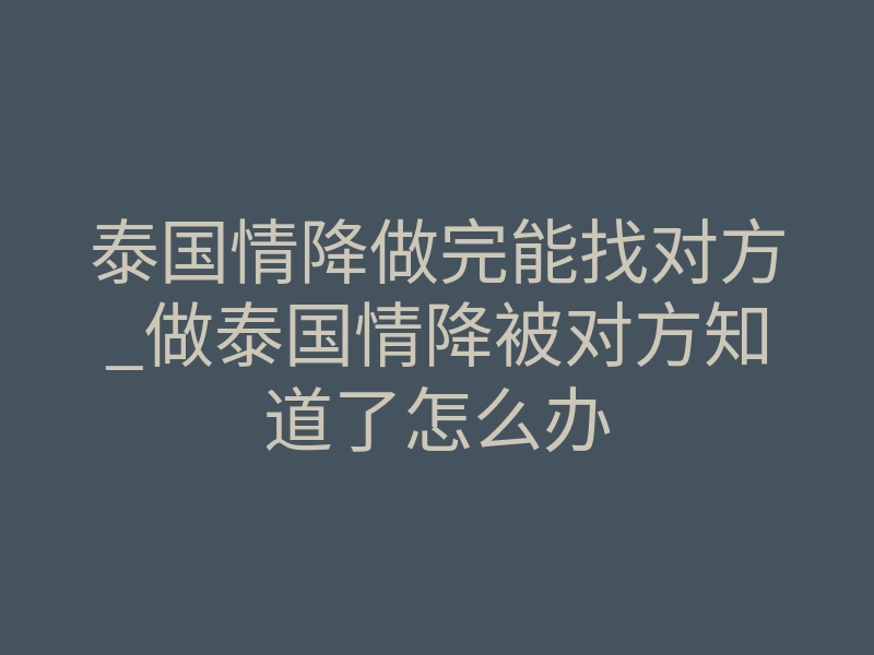 泰国情降做完能找对方_做泰国情降被对方知道了怎么办