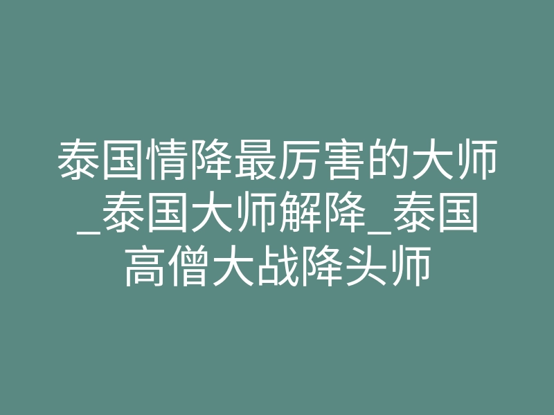 泰国情降最厉害的大师_泰国大师解降_泰国高僧大战降头师