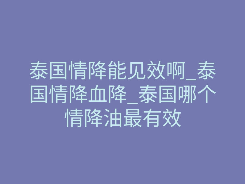 泰国情降能见效啊_泰国情降血降_泰国哪个情降油最有效