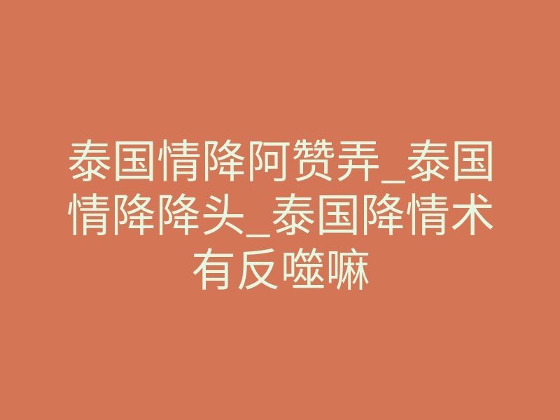 泰国情降阿赞弄_泰国情降降头_泰国降情术有反噬嘛