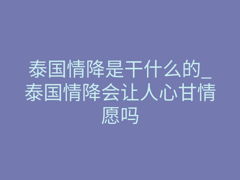 泰国情降是干什么的_泰国情降会让人心甘情愿吗