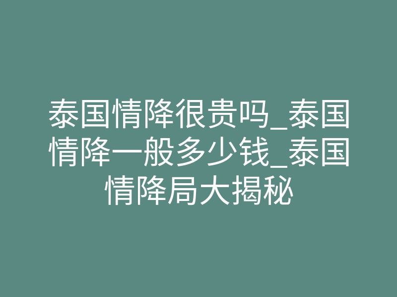 泰国情降很贵吗_泰国情降一般多少钱_泰国情降局大揭秘