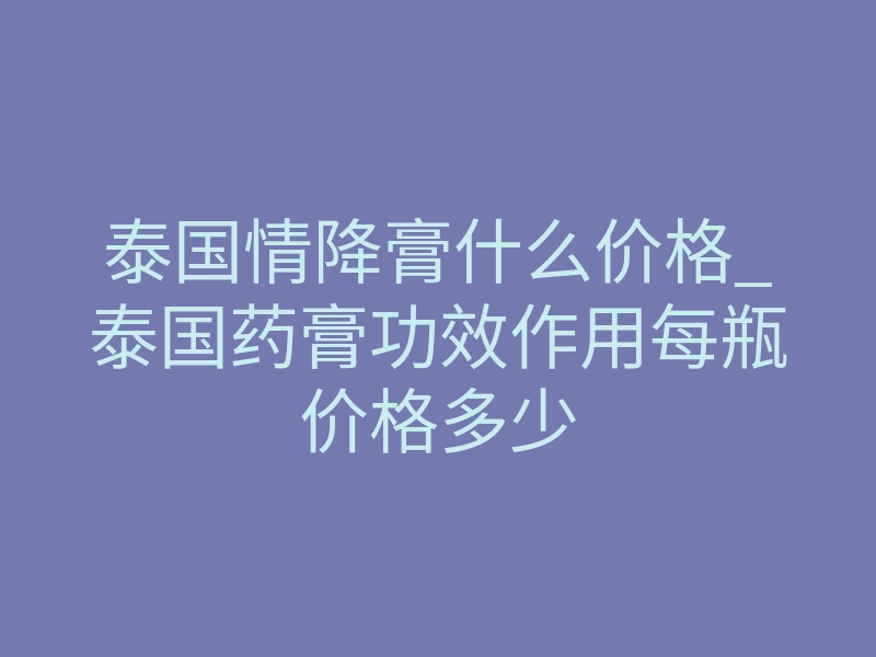 泰国情降膏什么价格_泰国药膏功效作用每瓶价格多少