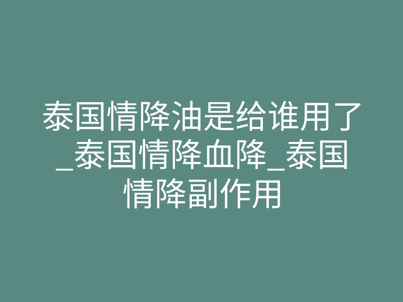 泰国情降油是给谁用了_泰国情降血降_泰国情降副作用