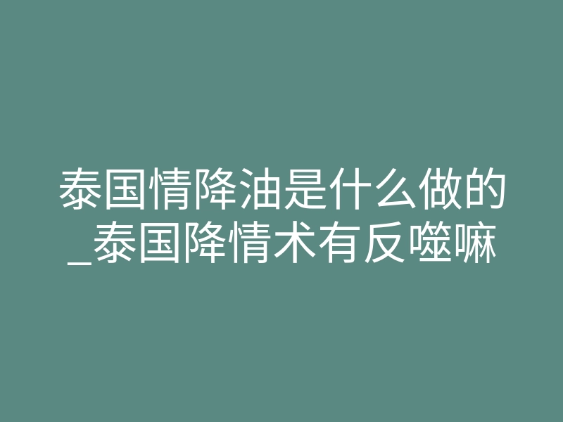 泰国情降油是什么做的_泰国降情术有反噬嘛