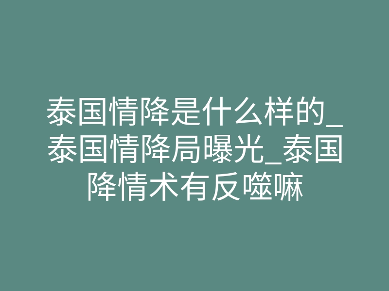 泰国情降是什么样的_泰国情降局曝光_泰国降情术有反噬嘛