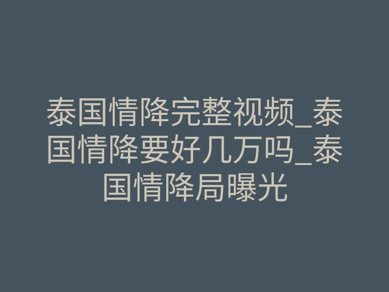 泰国情降完整视频_泰国情降要好几万吗_泰国情降局曝光