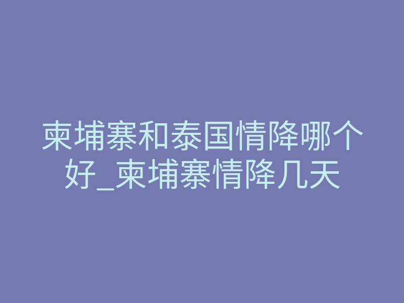 柬埔寨和泰国情降哪个好_柬埔寨情降几天