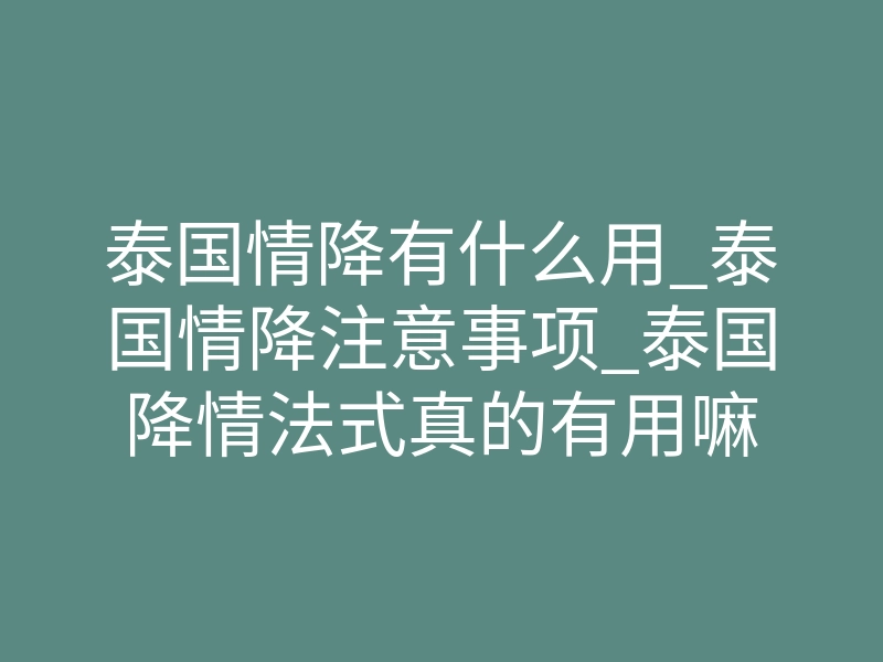 泰国情降有什么用_泰国情降注意事项_泰国降情法式真的有用嘛