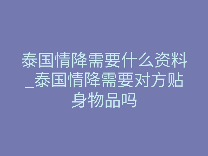 泰国情降需要什么资料_泰国情降需要对方贴身物品吗