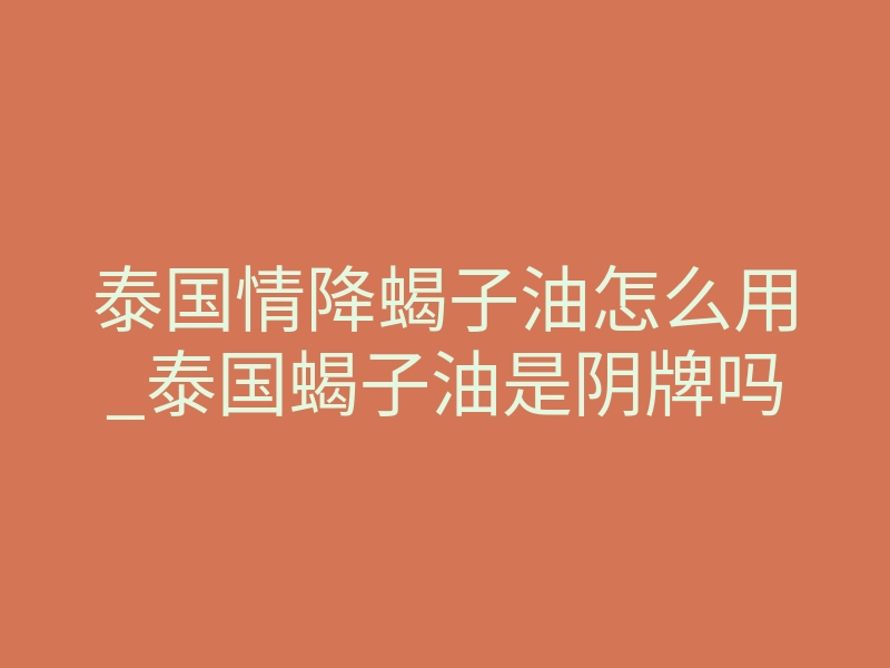 泰国情降蝎子油怎么用_泰国蝎子油是阴牌吗