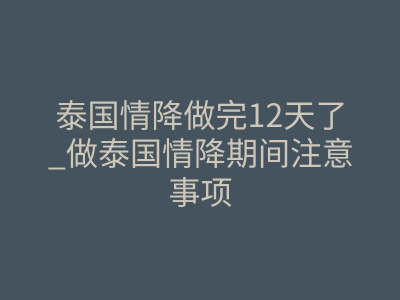 泰国情降做完12天了_做泰国情降期间注意事项