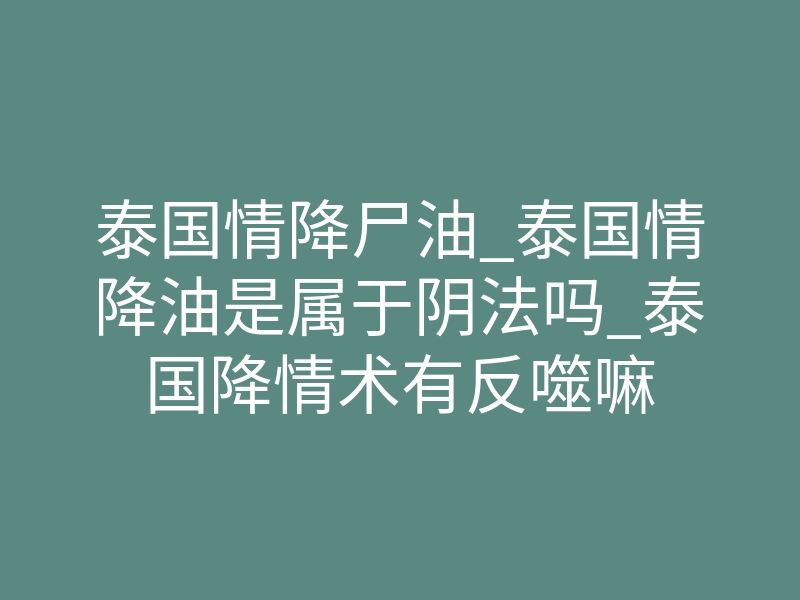 泰国情降尸油_泰国情降油是属于阴法吗_泰国降情术有反噬嘛