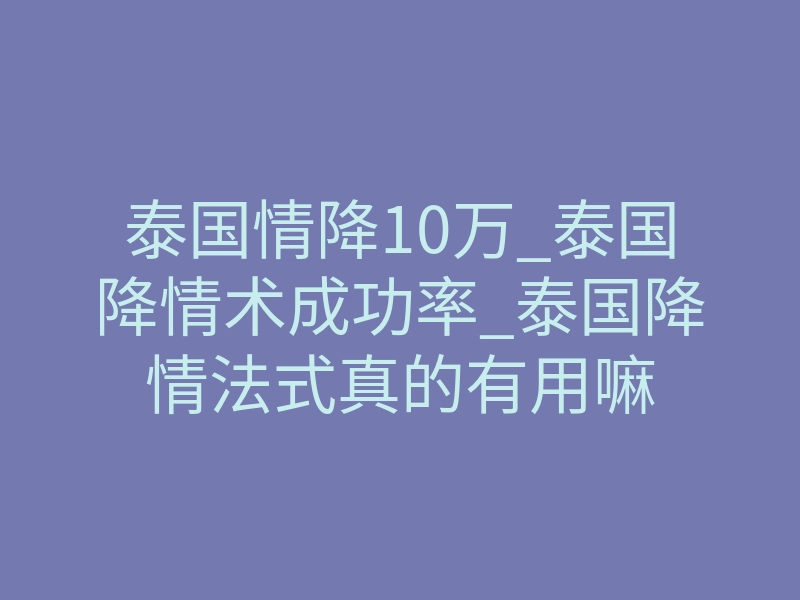 泰国情降10万_泰国降情术成功率_泰国降情法式真的有用嘛
