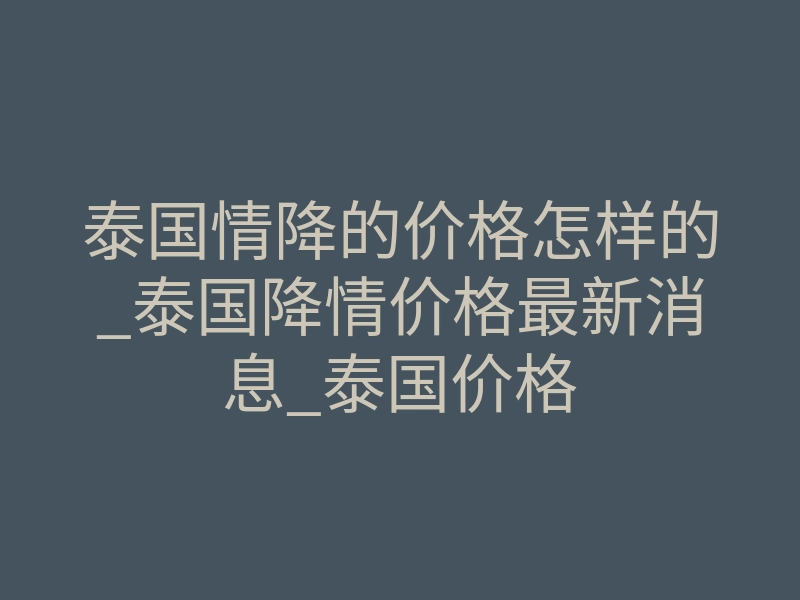 泰国情降的价格怎样的_泰国降情价格最新消息_泰国价格