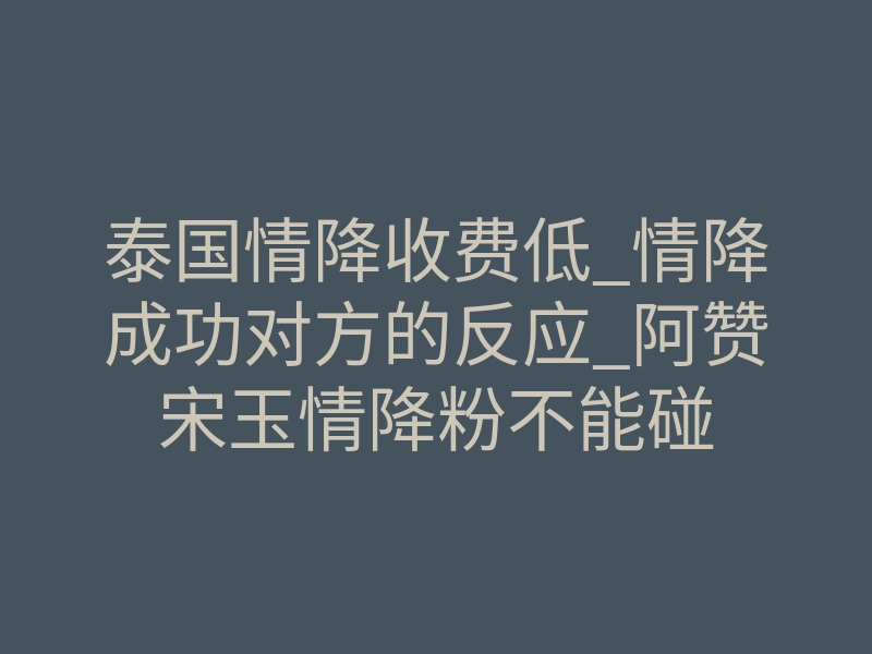 泰国情降收费低_情降成功对方的反应_阿赞宋玉情降粉不能碰