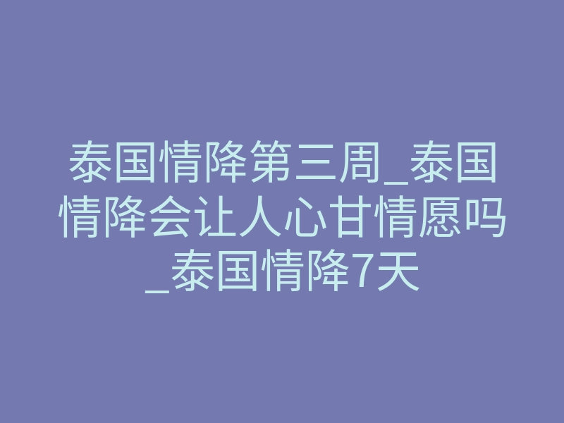 泰国情降第三周_泰国情降会让人心甘情愿吗_泰国情降7天