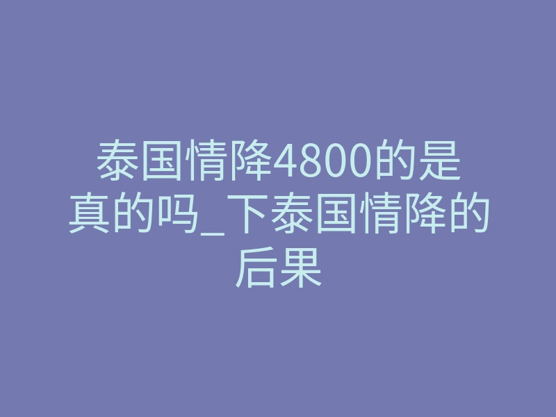 泰国情降4800的是真的吗_下泰国情降的后果