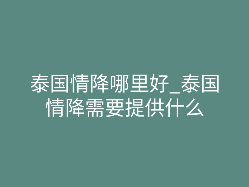 泰国情降哪里好_泰国情降需要提供什么