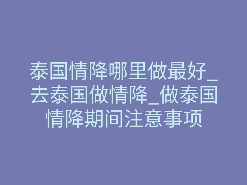 泰国情降哪里做最好_去泰国做情降_做泰国情降期间注意事项