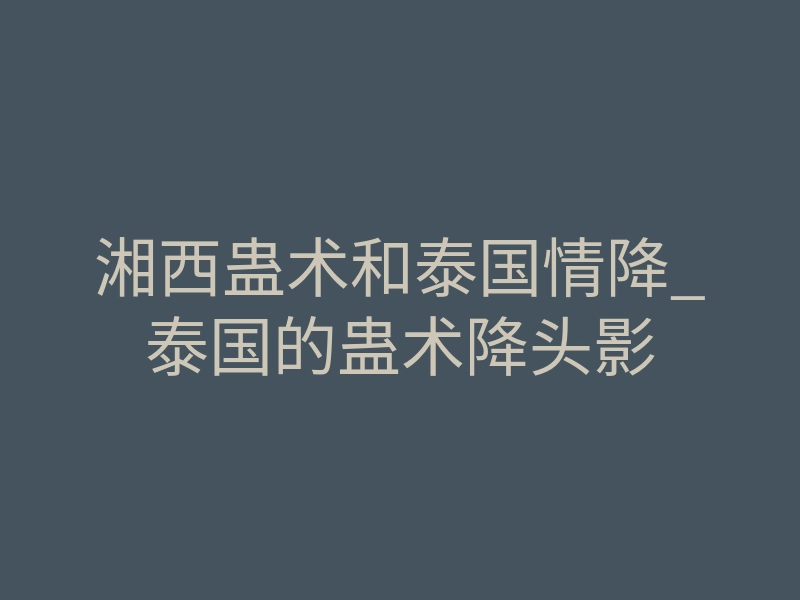 湘西蛊术和泰国情降_泰国的蛊术降头影