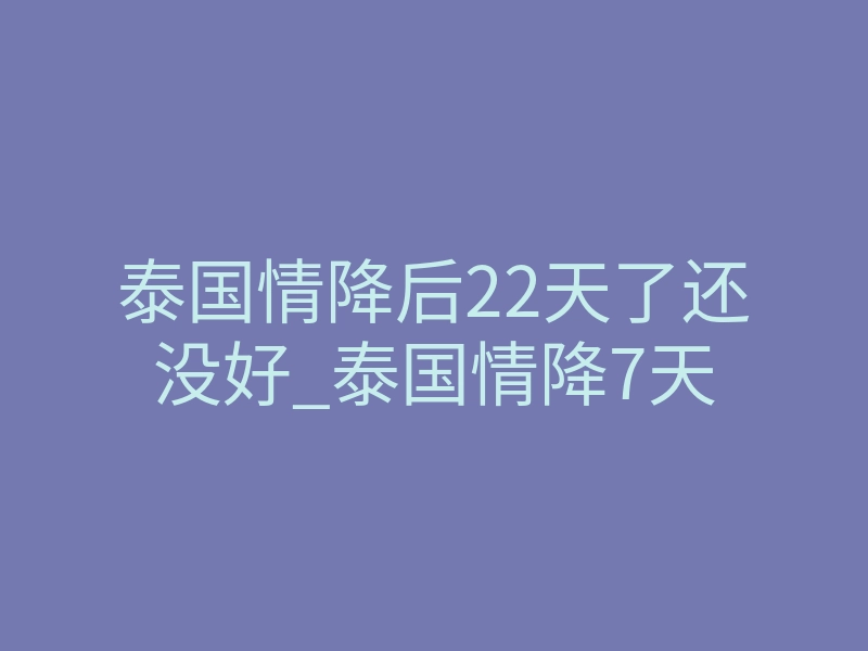 泰国情降后22天了还没好_泰国情降7天