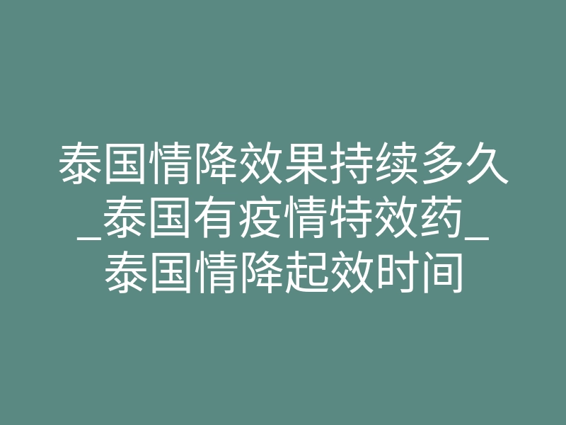 泰国情降效果持续多久_泰国有疫情特效药_泰国情降起效时间