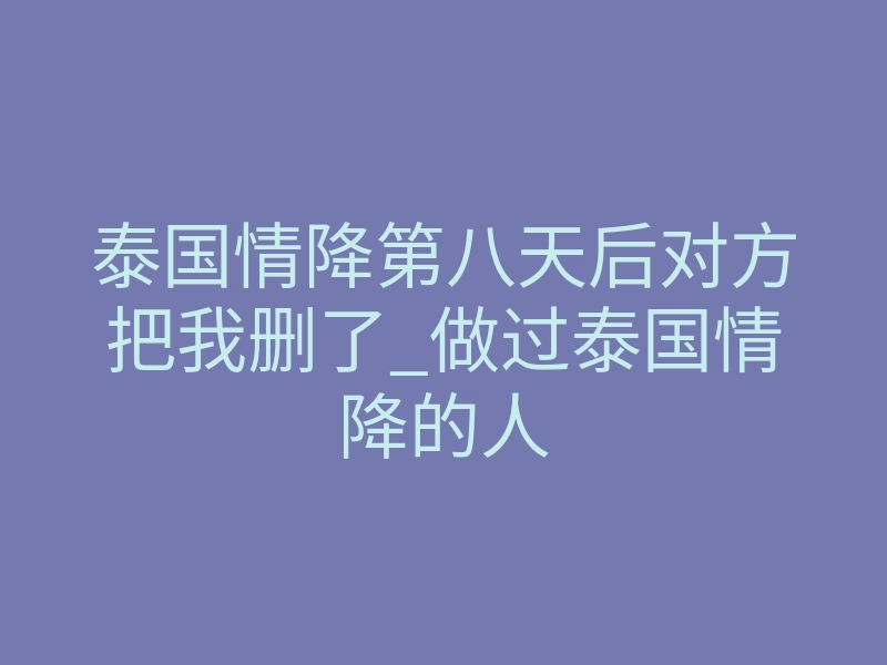 泰国情降第八天后对方把我删了_做过泰国情降的人