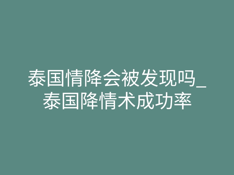 泰国情降会被发现吗_泰国降情术成功率