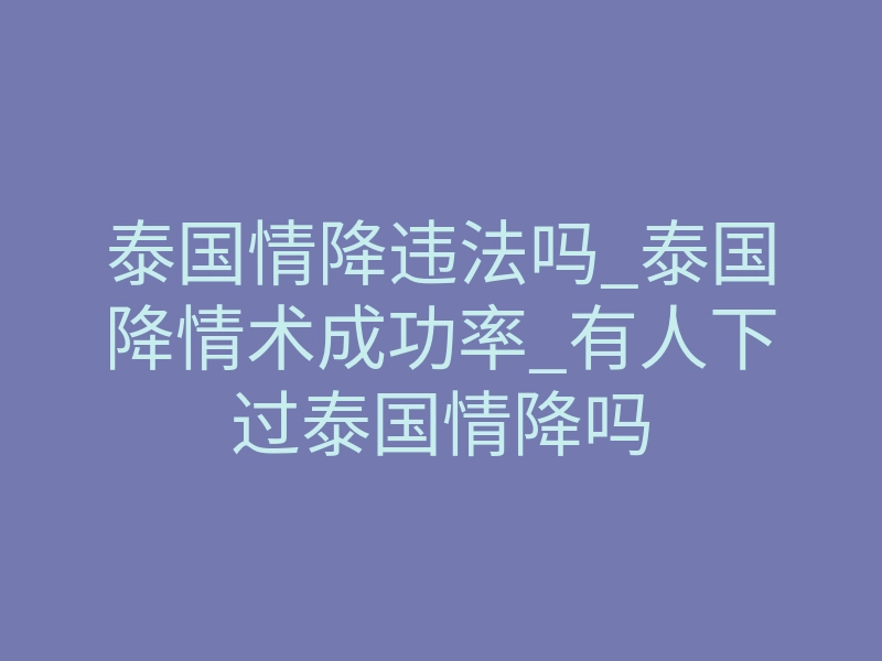 泰国情降违法吗_泰国降情术成功率_有人下过泰国情降吗