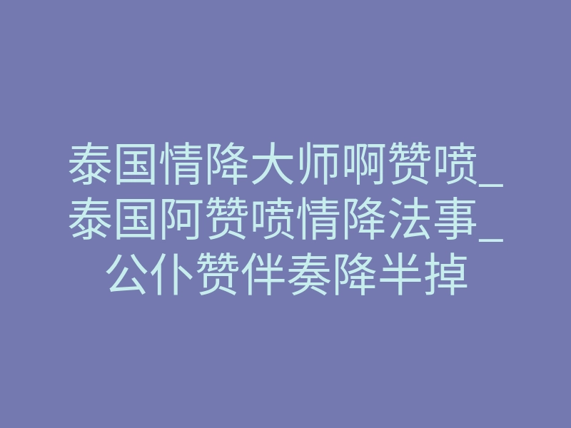 泰国情降大师啊赞喷_泰国阿赞喷情降法事_公仆赞伴奏降半掉