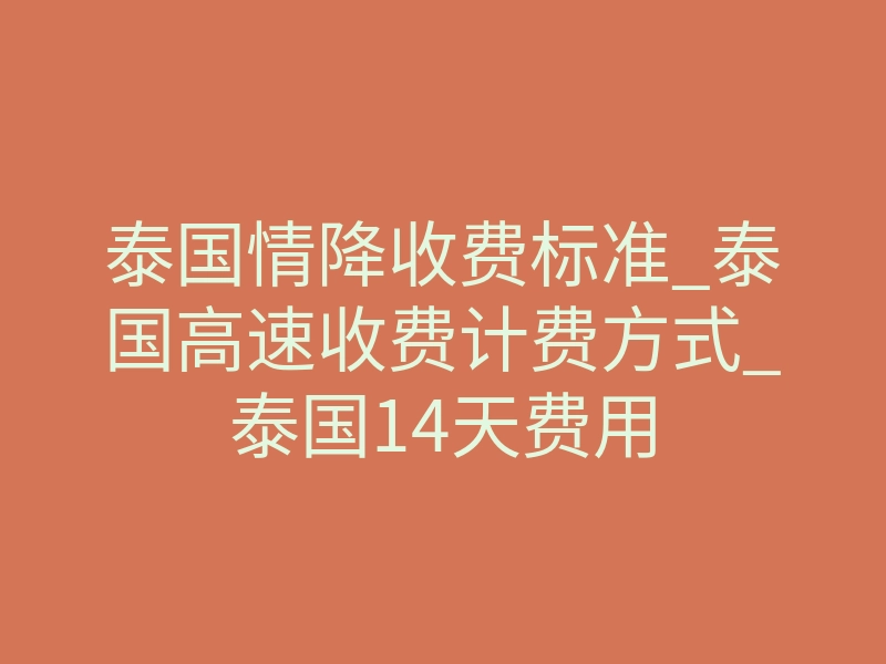 泰国情降收费标准_泰国高速收费计费方式_泰国14天费用