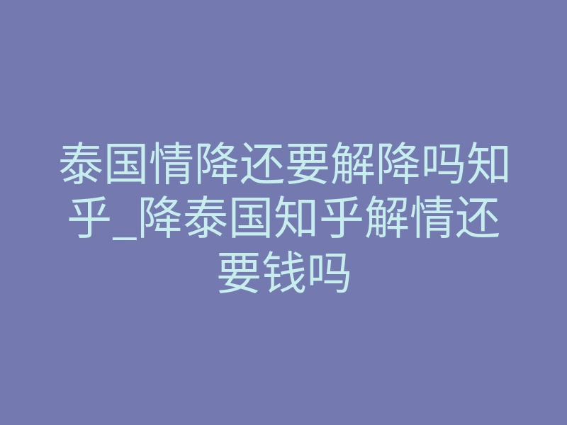 泰国情降还要解降吗知乎_降泰国知乎解情还要钱吗