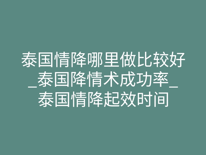 泰国情降哪里做比较好_泰国降情术成功率_泰国情降起效时间