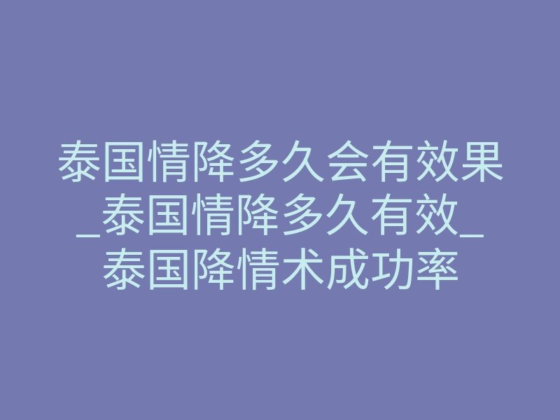泰国情降多久会有效果_泰国情降多久有效_泰国降情术成功率