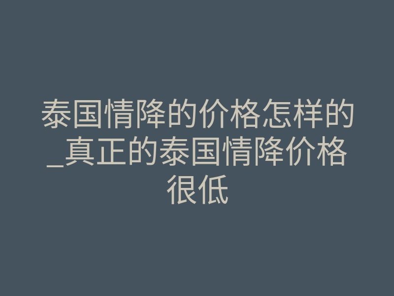 泰国情降的价格怎样的_真正的泰国情降价格很低