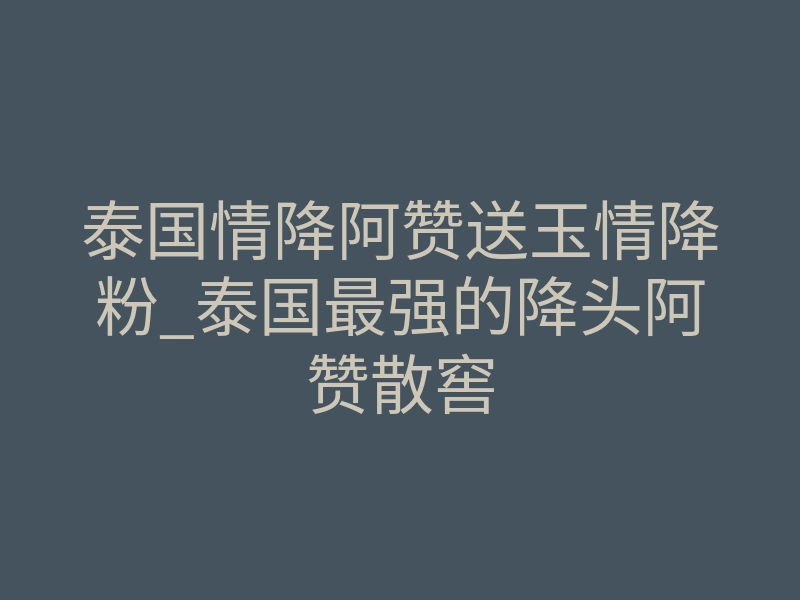 泰国情降阿赞送玉情降粉_泰国最强的降头阿赞散窖