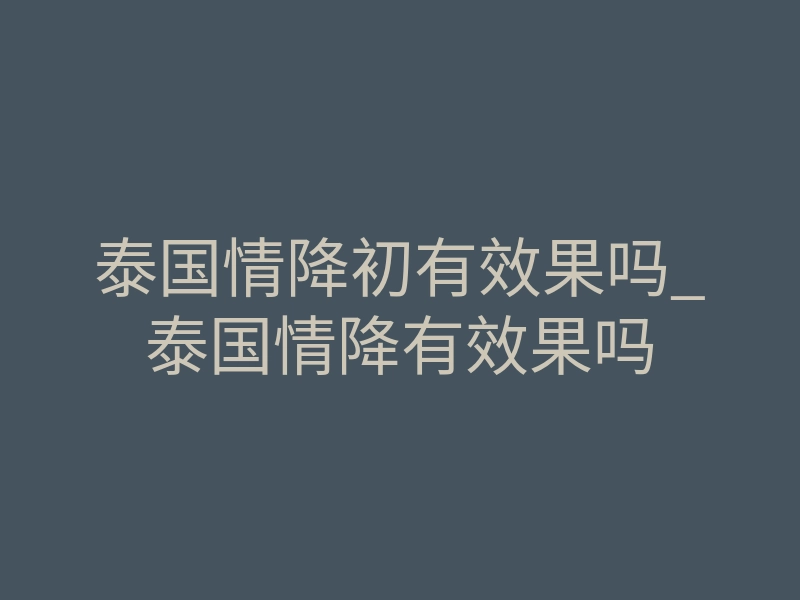 泰国情降初有效果吗_泰国情降有效果吗