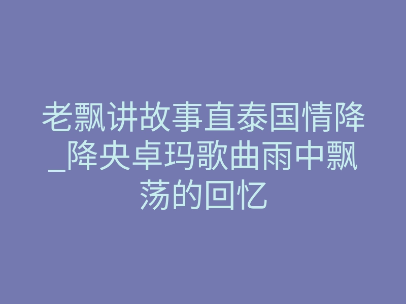 老飘讲故事直泰国情降_降央卓玛歌曲雨中飘荡的回忆