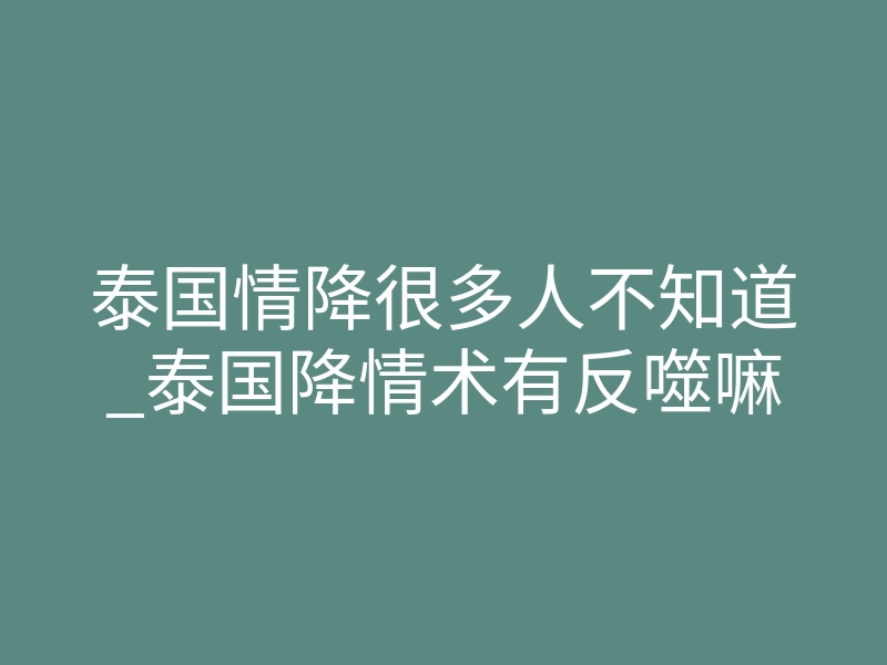 泰国情降很多人不知道_泰国降情术有反噬嘛