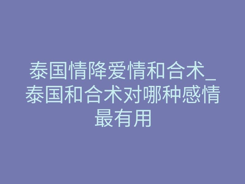 泰国情降爱情和合术_泰国和合术对哪种感情最有用